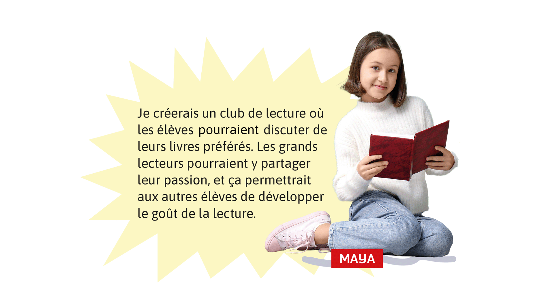 Maya: Je créerais un club de lecture où les élèves pourraient discuter de leurs livres préférés. Les grands lecteurs pourraient y partager leur passion, et ça permettrait aux autres élèves de développer le goût de la lecture.