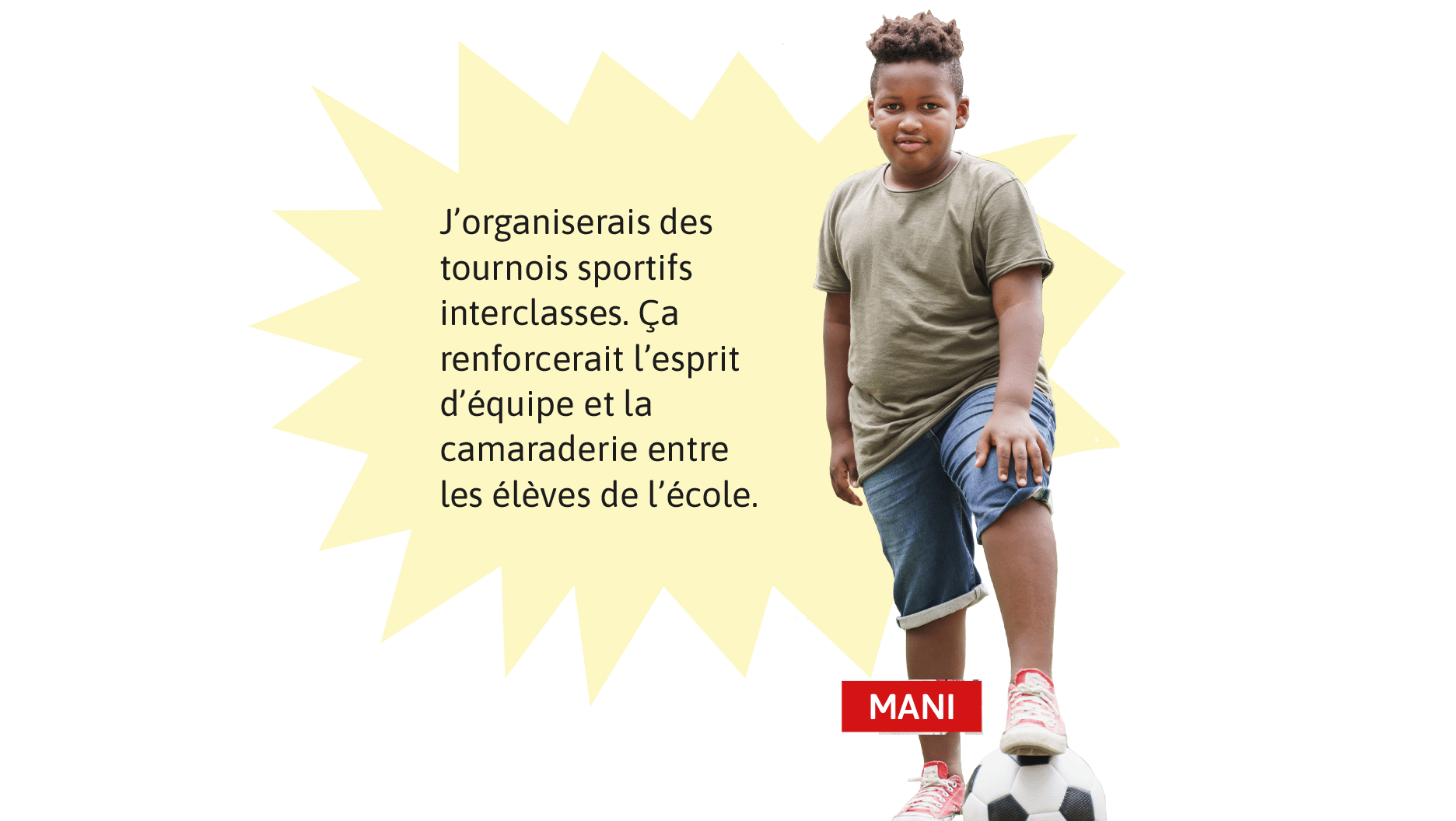 Mani: J’organiserais des tournois sportifs interclasses. Ça renforcerait l’esprit d’équipe et la camaraderie entre les élèves de l’école.