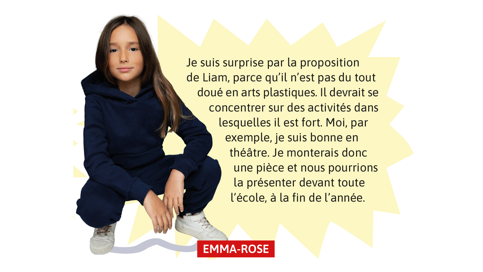 Emma-Rose: Je suis surprise par la proposition de Liam, parce qu’il n’est pas du tout doué en arts plastiques. Il devrait se concentrer sur des activités dans lesquelles il est fort. Moi, par exemple, je suis bonne en théâtre. Je monterais donc une pièce et nous pourrions la présenter devant toute l’école, à la fin de l’année.