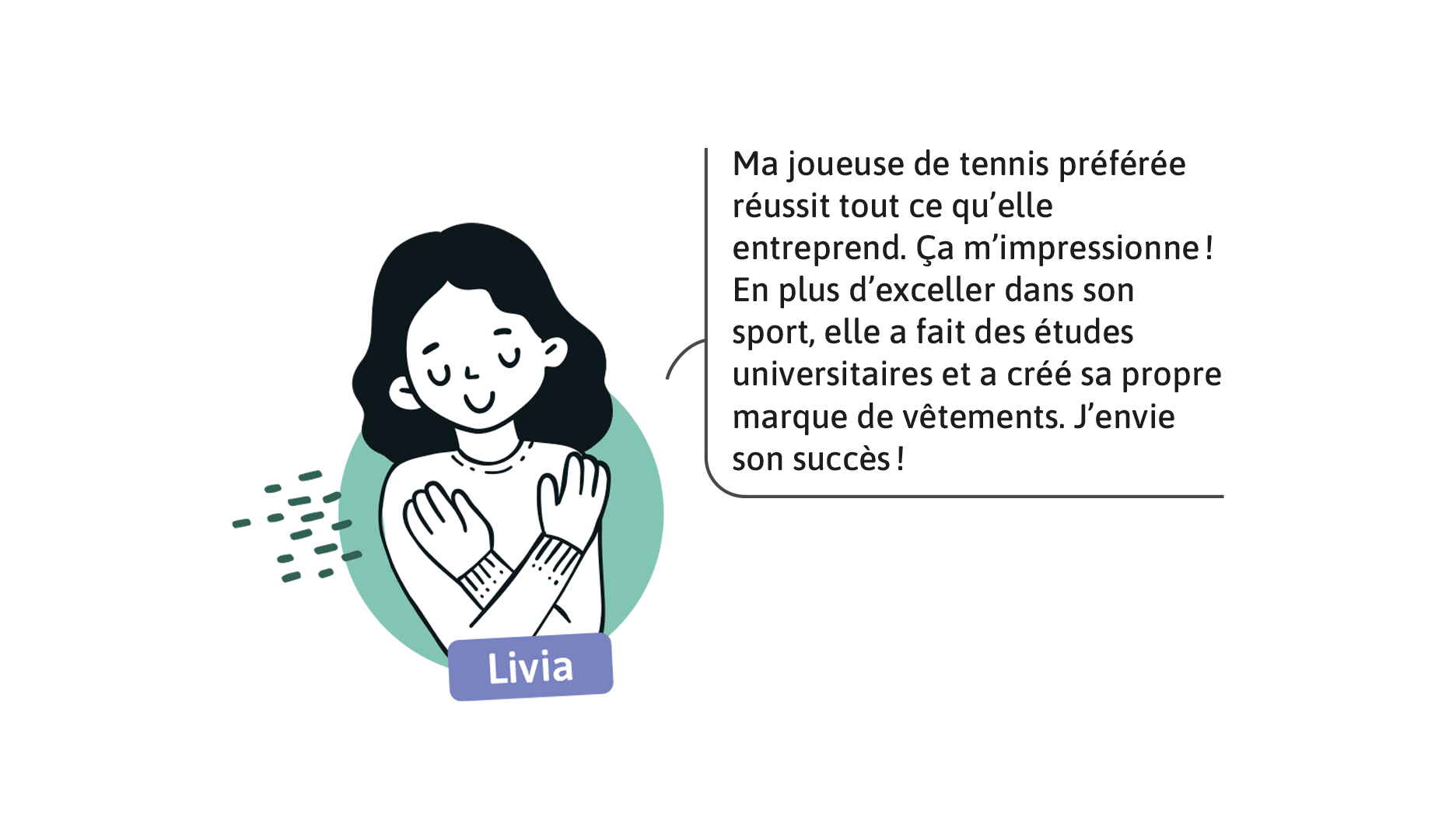 Livia: Ma joueuse de tennis préférée réussit tout ce qu’elle entreprend. Ça m’impressionne! En plus d’exceller dans son sport, elle a fait des études universitaires et a créé sa propre marque de vêtements. J’envie son succès!