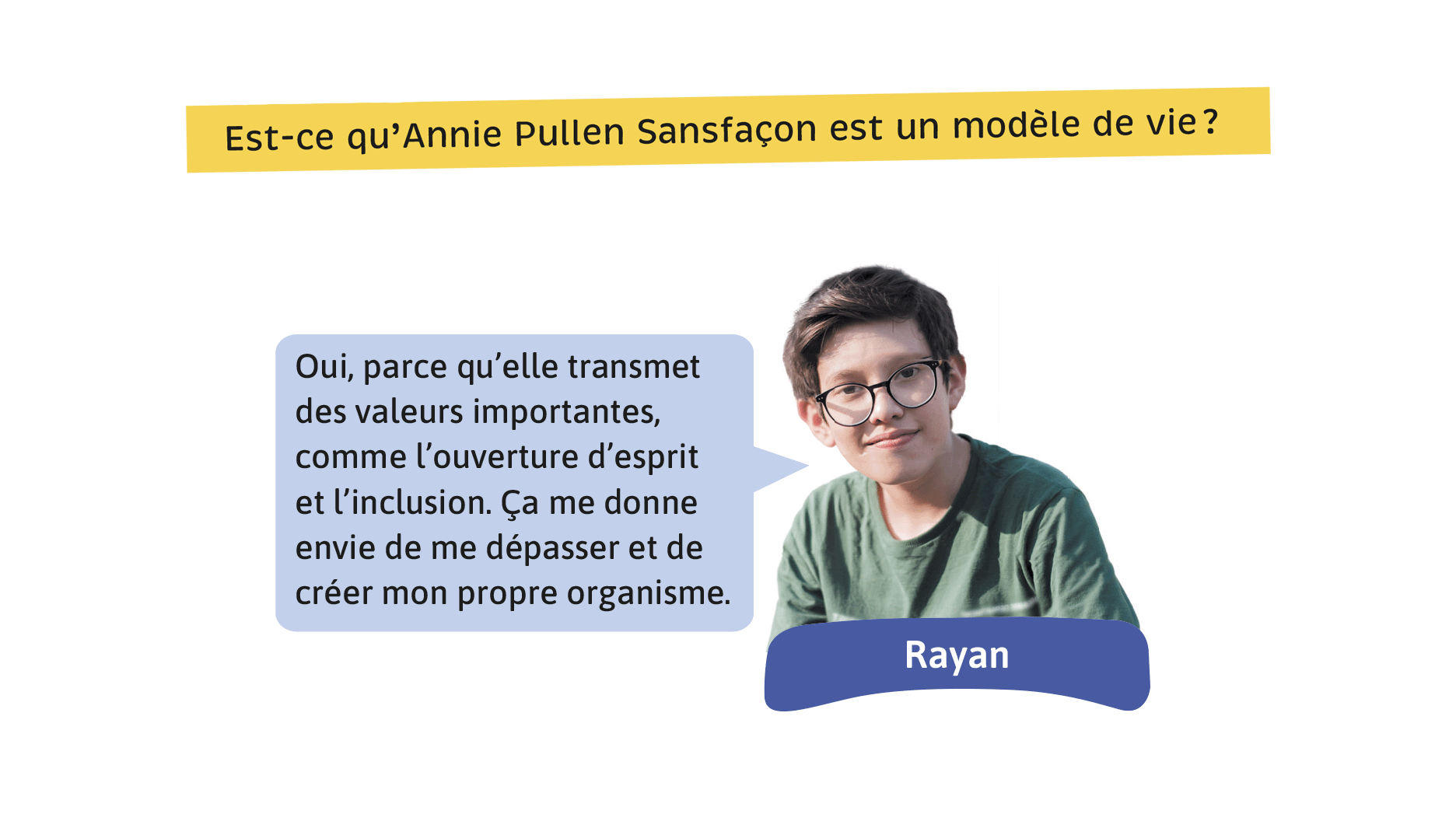 Est-ce qu’Annie Pullen Sansfaçon est un modèle de vie? Rayan: Oui, parce qu’elle transmet des valeurs importantes, comme l’ouverture d’esprit et l’inclusion. Ça me donne envie de me dépasser et de créer mon propre organisme.
