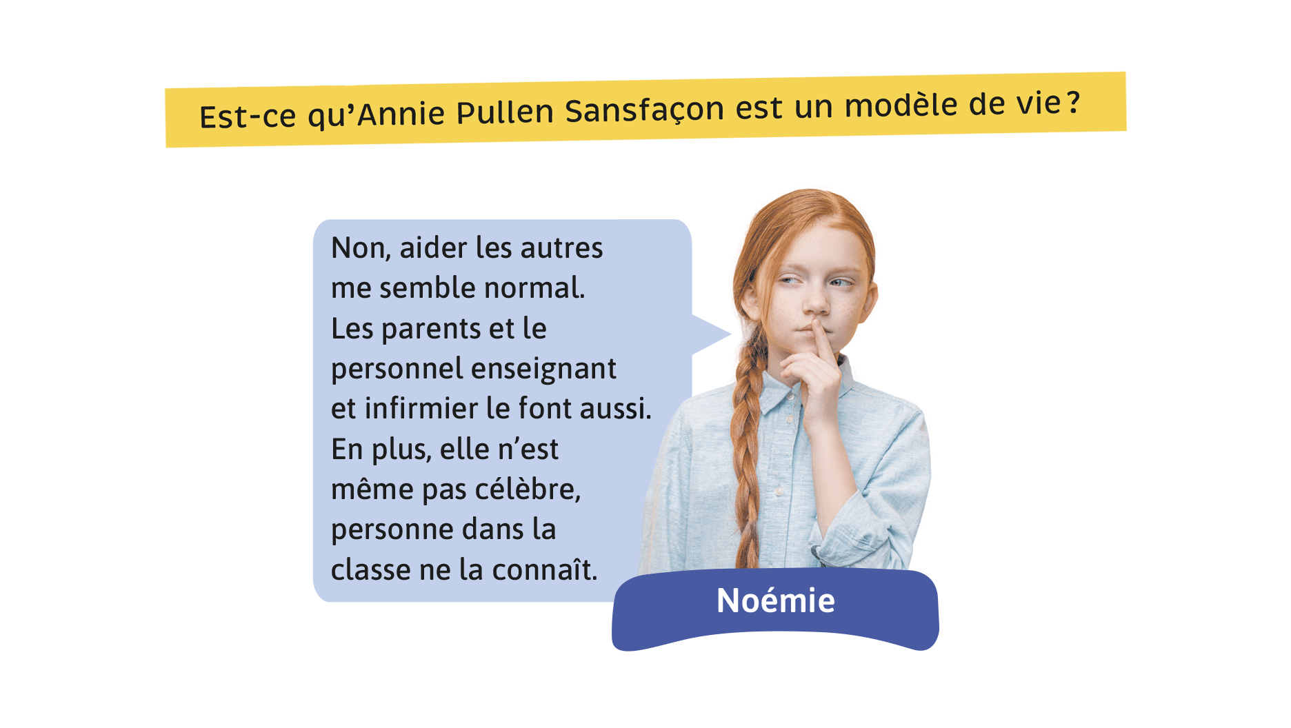 Est-ce qu’Annie Pullen Sansfaçon est un modèle de vie? Noémie: Non, aider les autres me semble normal. Les parents et le personnel enseignant et infirmier le font aussi. En plus, elle n’est même pas célèbre, personne dans la classe ne la connaît.