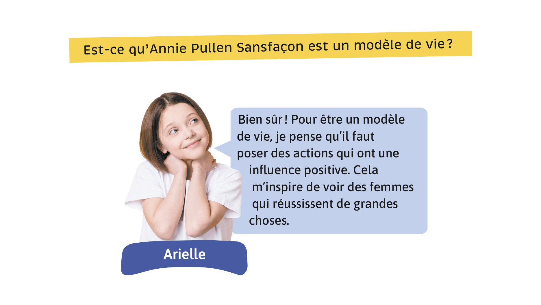 Est-ce qu’Annie Pullen Sansfaçon est un modèle de vie? Arielle: Bien sûr! Pour être un modèle de vie, je pense qu’il faut poser des actions qui ont une influence positive. Cela m’inspire de voir des femmes qui réussissent de grandes choses.