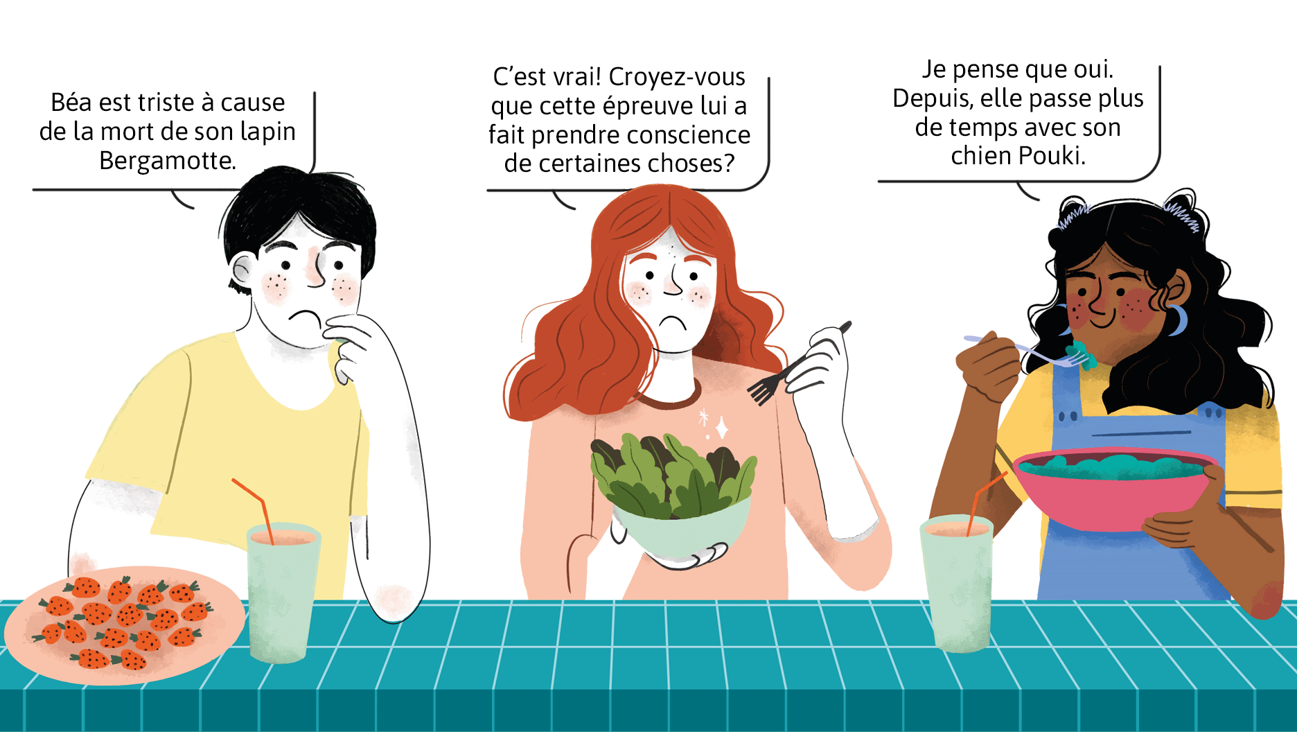 Trois jeunes discutent pendant l’heure du dîner, à l’école. Le premier dit: «Béa est triste à cause de la mort de son lapin Bergamotte.» Son amie lui répond: «C’est vrai! Crois-tu que cette épreuve lui a fait prendre conscience de certaines choses?» La troisième conclut: «Je pense que oui. Depuis, elle passe plus de temps avec son chien Pouki.»