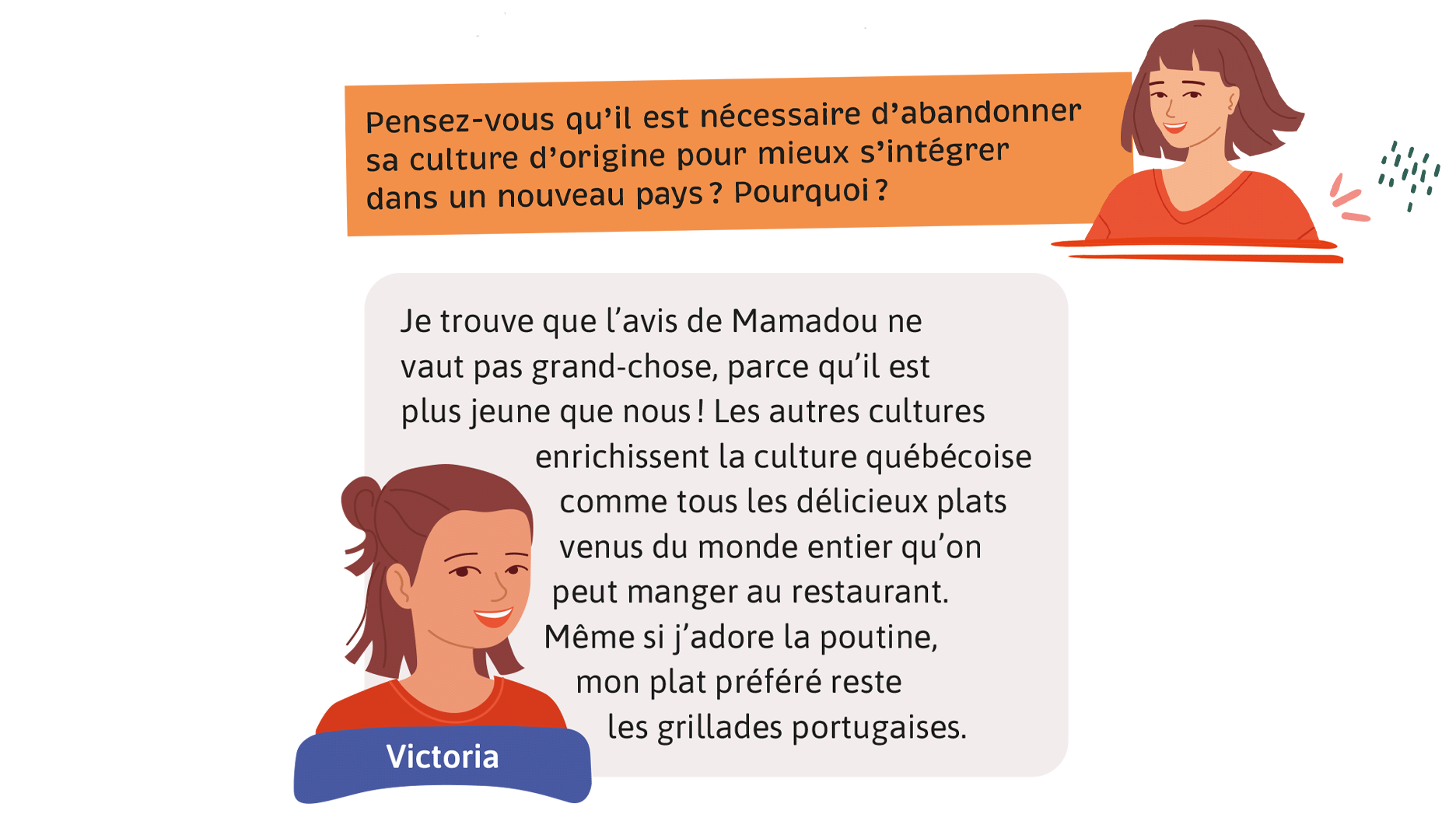 Enseignante: Pensez-vous qu’il est nécessaire d’abandonner sa culture d’origine pour mieux s’intégrer dans un nouveau pays? Pourquoi? Victoria: Je trouve que l’avis de Mamadou ne vaut pas grand-chose, parce qu’il est plus jeune que nous! Les autres cultures enrichissent la culture québécoise comme tous les délicieux plats venus du monde entier qu’on peut manger au restaurant. Même si j’adore la poutine, mon plat préféré reste les grillades portugaises.