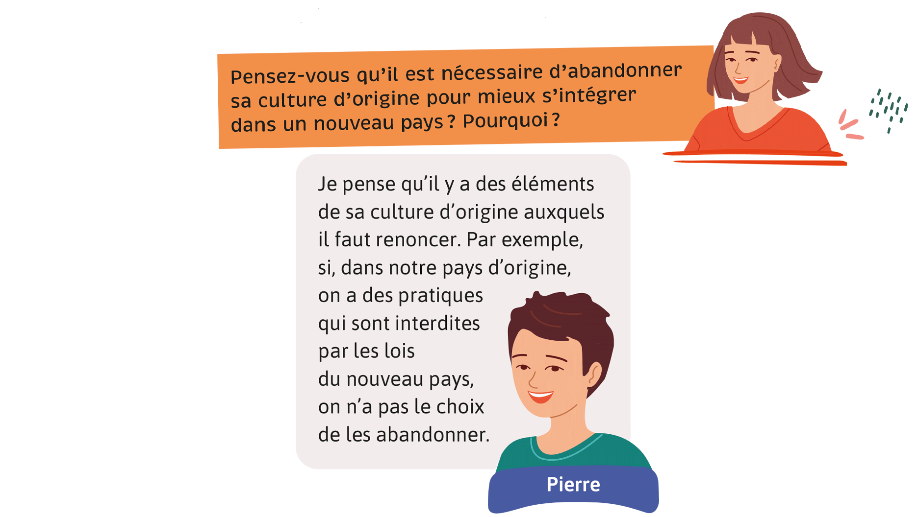 Enseignante: Pensez-vous qu’il est nécessaire d’abandonner sa culture d’origine pour mieux s’intégrer dans un nouveau pays? Pourquoi? Pierre: Je pense qu’il y a des éléments de sa culture d’origine auxquels il faut renoncer. Par exemple, si, dans notre pays d’origine, on a des pratiques qui sont interdites par les lois du nouveau pays, on n’a pas le choix de les abandonner.