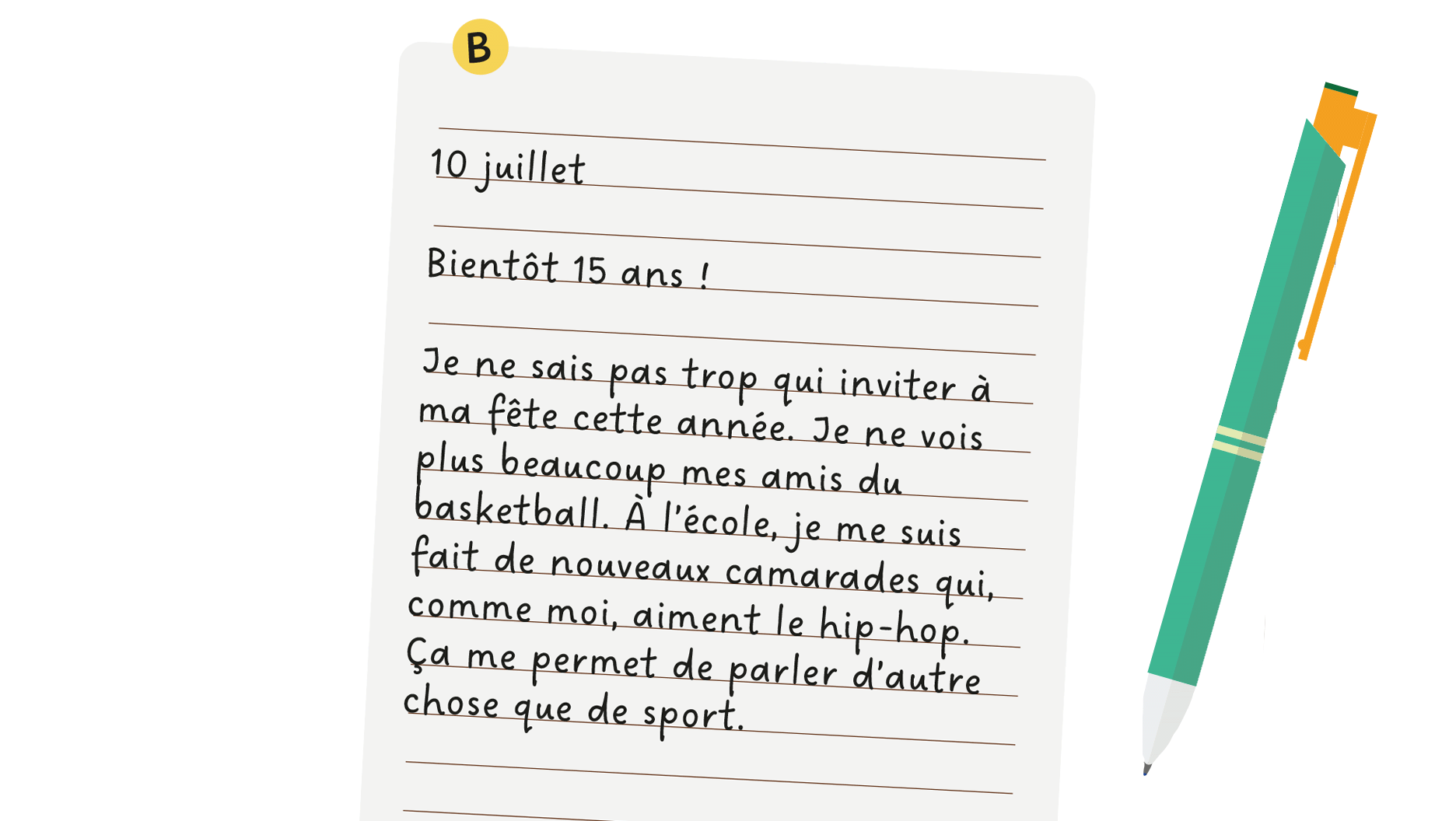 B: 10 juillet, bientôt 15 ans! Je ne sais pas trop qui inviter à ma fête cette année. Je ne vois plus beaucoup mes amis du basketball. À l’école, je me suis fait de nouveaux camarades qui, comme moi, aiment le hip-hop. Ça me permet de parler d’autre chose que de sport.