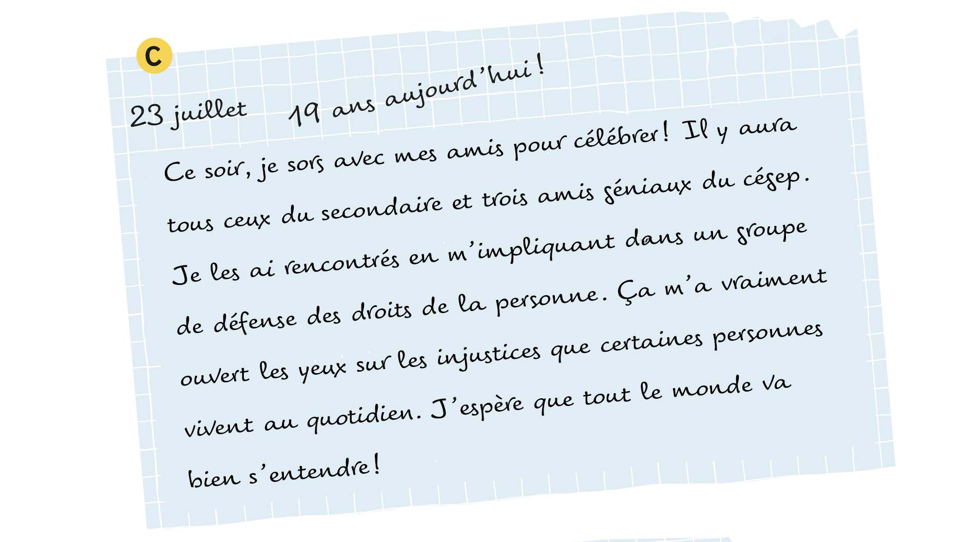 C: 23 juillet, 19 ans aujourd’hui! Ce soir, je sors avec mes amis pour célébrer! Il y aura tous ceux du secondaire et trois amis géniaux du cégep. Je les ai rencontrés en m’impliquant dans un groupe de défense des droits de la personne. Ça m’a vraiment ouvert les yeux sur les injustices que certaines personnes vivent au quotidien. J’espère que tout le monde va bien s’entendre!