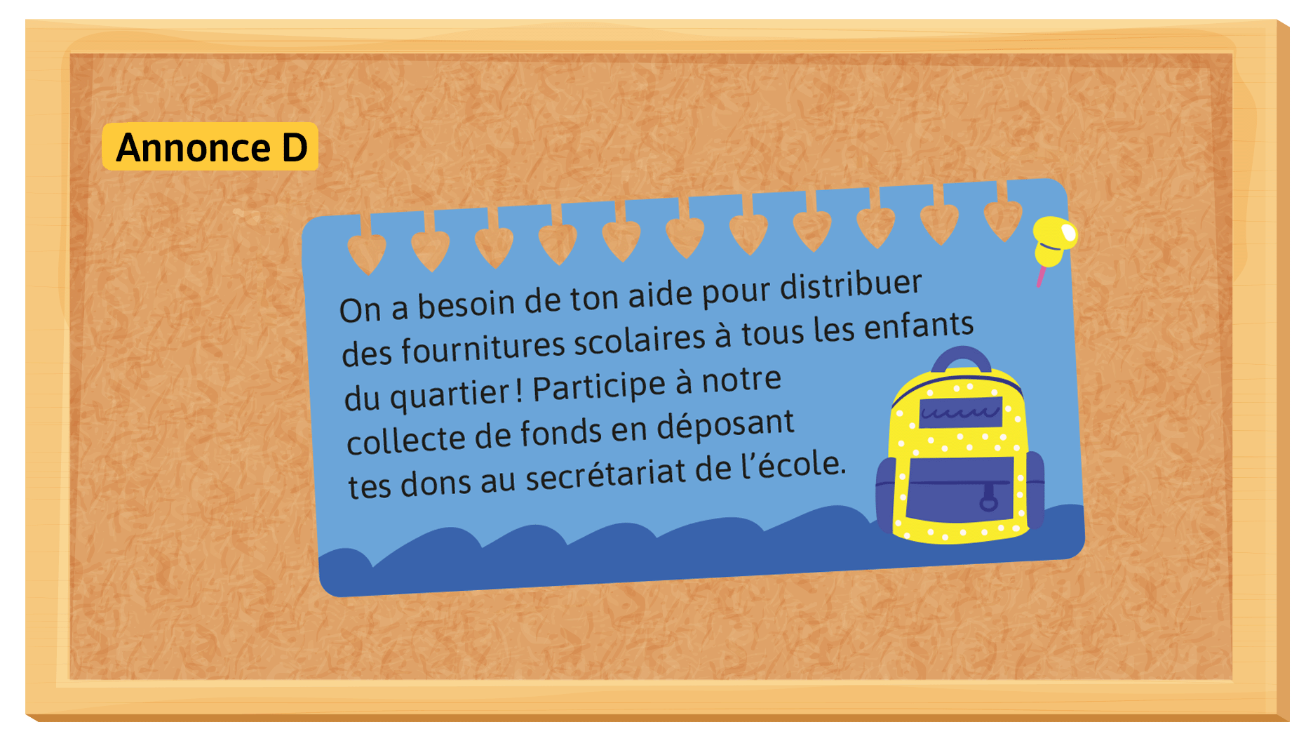 Annonce D: On a besoin de ton aide pour distribuer des fournitures scolaires à tous les enfants du quartier! Participe à notre collecte de fonds en déposant tes dons au secrétariat de l’école.