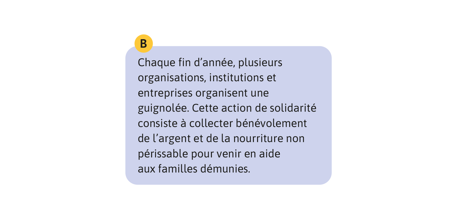 B: Chaque fin d’année, plusieurs organisations, institutions et entreprises organisent une guignolée. Cette action de solidarité consiste à collecter bénévolement de l’argent et de la nourriture non périssable pour venir en aide aux familles démunies.