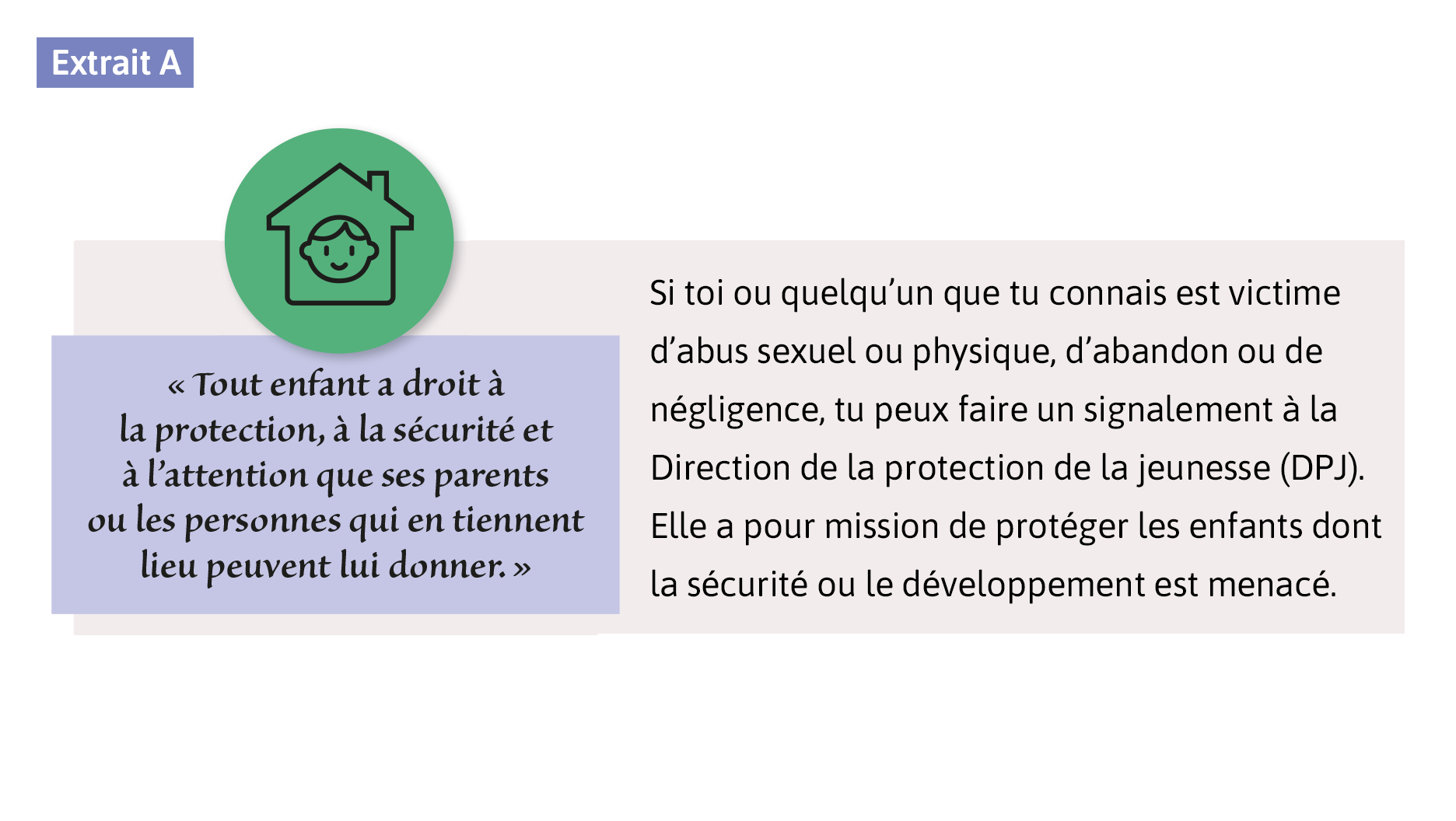 «Tout enfant a droit à la protection, à la sécurité et à l’attention que ses parents ou les personnes qui en tiennent lieu peuvent lui donner.» Si toi ou quelqu’un que tu connais est victime d’abus sexuel ou physique, d’abandon ou de négligence, tu peux faire un signalement à la Direction de la protection de la jeunesse (DPJ). Elle a pour mission de protéger les enfants dont la sécurité ou le développement est menacé.