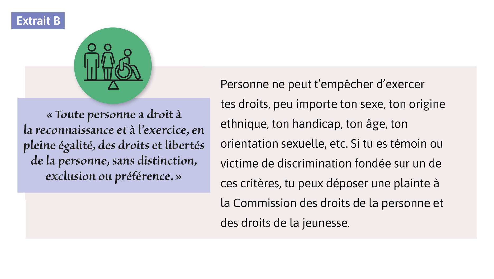 «Toute personne a droit à la reconnaissance et à l’exercice, en pleine égalité, des droits et libertés de la personne, sans distinction, exclusion ou préférence.» Personne ne peut t’empêcher d’exercer tes droits, peu importe ton sexe, ton origine ethnique, ton handicap, ton âge, ton orientation sexuelle, etc. Si tu es témoin ou victime de discrimination fondée sur un de ces critères, tu peux déposer une plainte à la Commission des droits de la personne et des droits de la jeunesse.