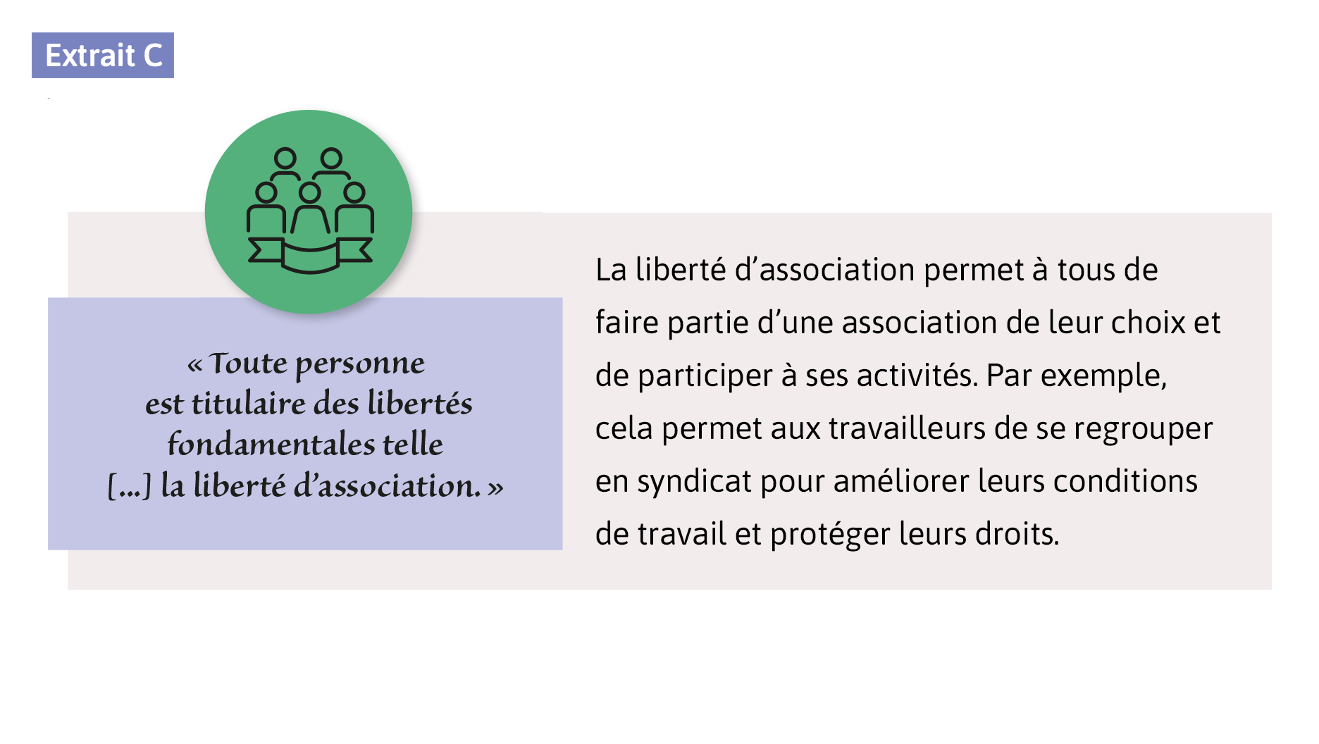 «Toute personne est titulaire des libertés fondamentales telle [...] la liberté d’association.» La liberté d’association permet à tous de faire partie d’une association de leur choix et de participer à ses activités. Par exemple, cela permet aux travailleurs de se regrouper en syndicat pour améliorer leurs conditions de travail et protéger leurs droits.