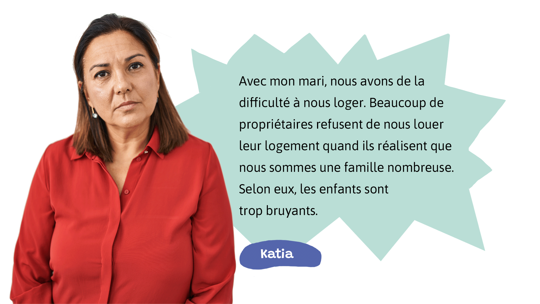 Katia: Avec mon mari, nous avons de la difficulté à nous loger. Beaucoup de propriétaires refusent de nous louer leur logement quand ils réalisent que nous sommes une famille nombreuse. Selon eux, les enfants sont trop bruyants.