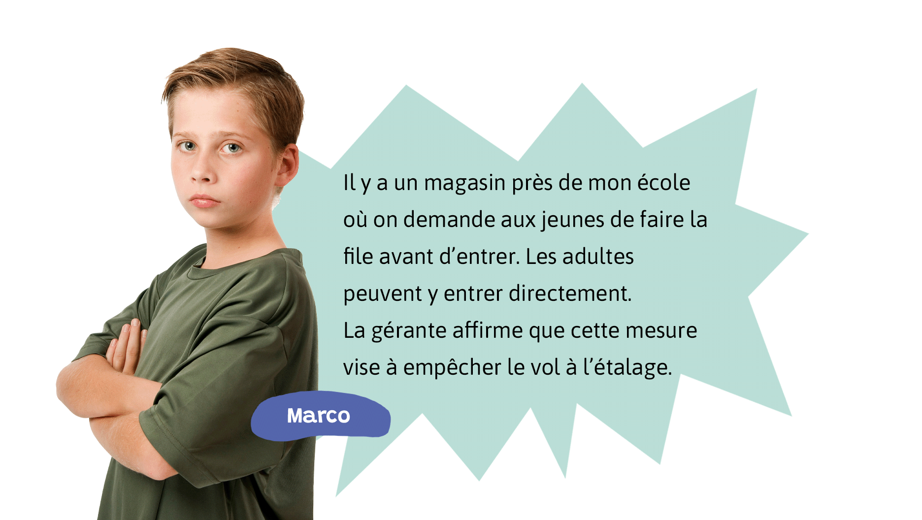 Marco: Il y a un magasin près de mon école où on demande aux jeunes de faire la file avant d’entrer. Les adultes peuvent y entrer directement. La gérante affirme que cette mesure vise à empêcher le vol à l’étalage.